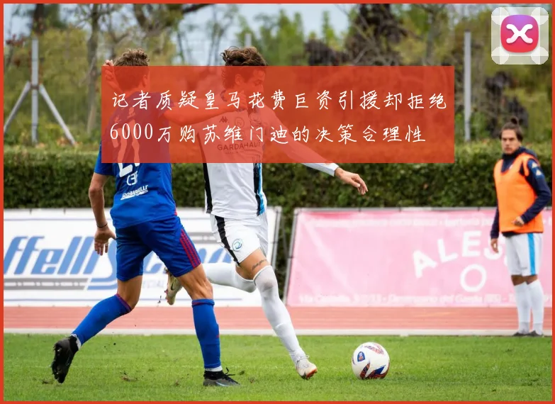 记者质疑皇马花费巨资引援却拒绝6000万购苏维门迪的决策合理性