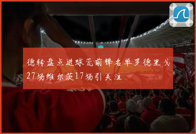 德转盘点进球荒前锋名单罗德里戈27场维尔茨17场引关注