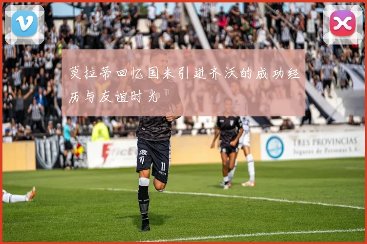 莫拉蒂回忆国米引进齐沃的成功经历与友谊时光