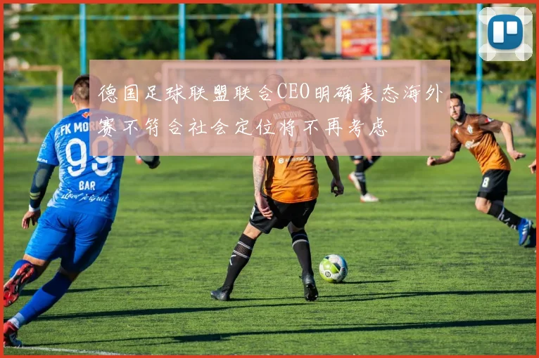 德国足球联盟联合CEO明确表态海外赛不符合社会定位将不再考虑
