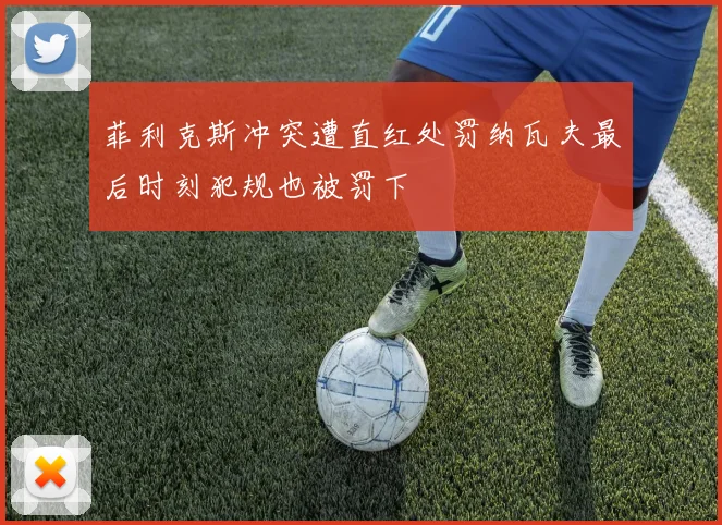 菲利克斯冲突遭直红处罚纳瓦夫最后时刻犯规也被罚下