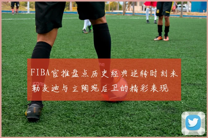 FIBA官推盘点历史经典逆转时刻米勒麦迪与立陶宛后卫的精彩表现
