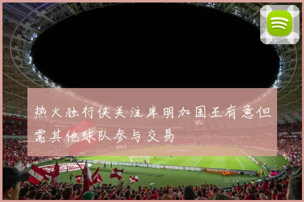热火独行侠关注库明加国王有意但需其他球队参与交易