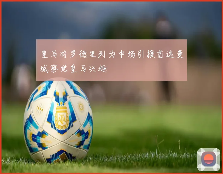 皇马将罗德里列为中场引援首选曼城察觉皇马兴趣