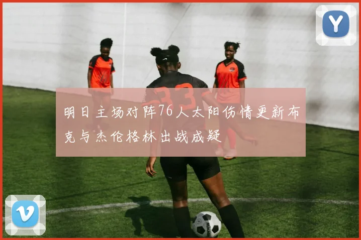 明日主场对阵76人太阳伤情更新布克与杰伦格林出战成疑