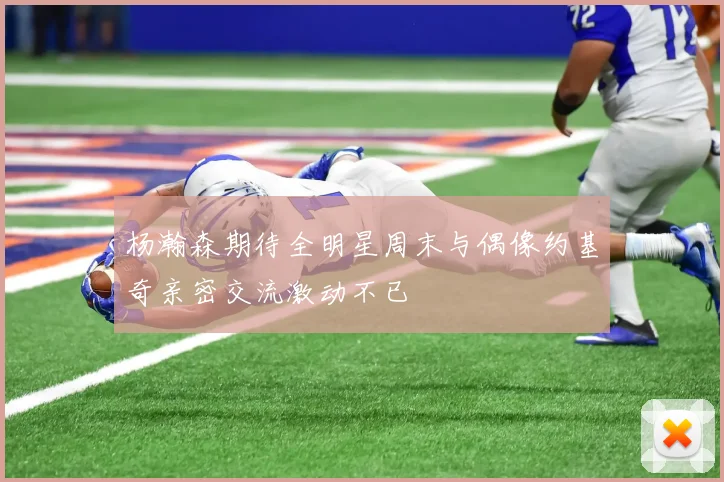 杨瀚森期待全明星周末与偶像约基奇亲密交流激动不已