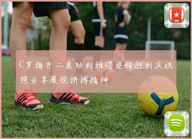 C罗梅开二度助利雅得逆转胜利庆祝照分享展现拼搏精神
