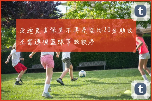麦迪直言保罗不再是场均20分助攻王需遵循篮球等级秩序