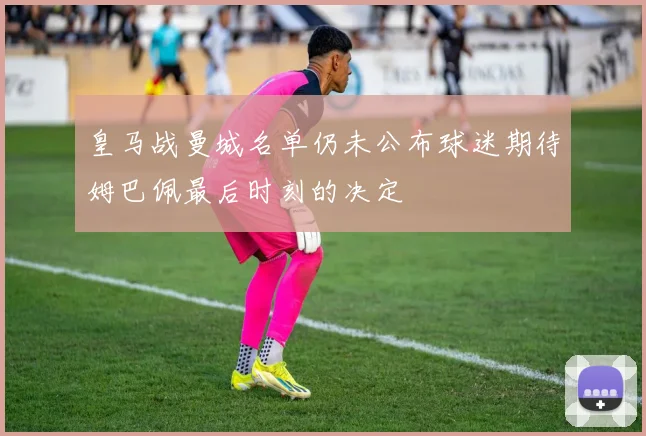 皇马战曼城名单仍未公布球迷期待姆巴佩最后时刻的决定