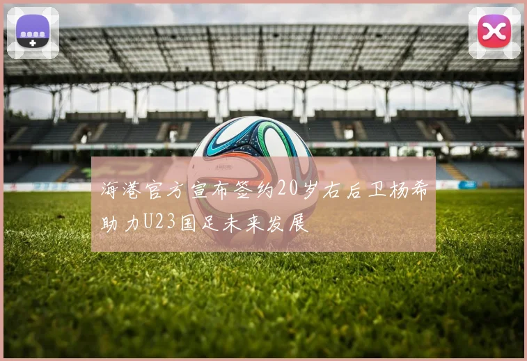 海港官方宣布签约20岁右后卫杨希助力U23国足未来发展