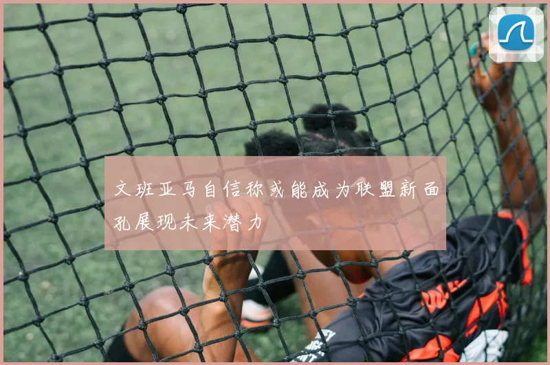 文班亚马自信称或能成为联盟新面孔展现未来潜力