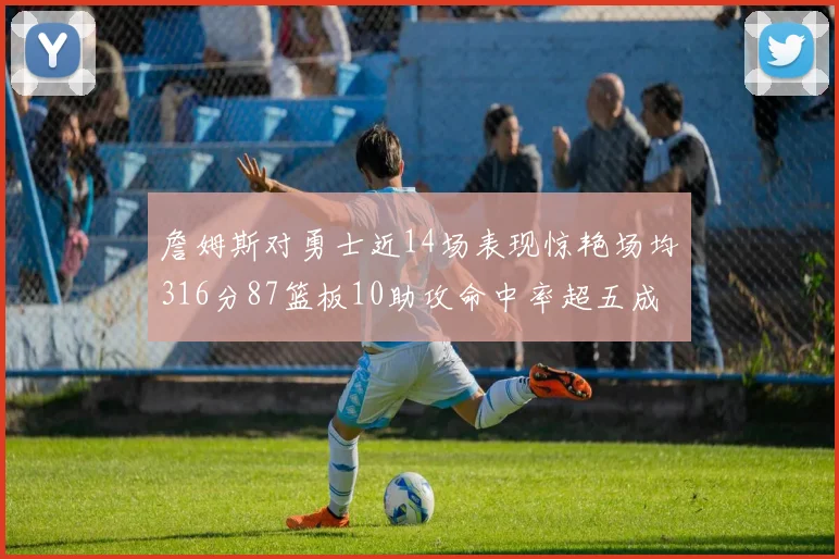 詹姆斯对勇士近14场表现惊艳场均316分87篮板10助攻命中率超五成