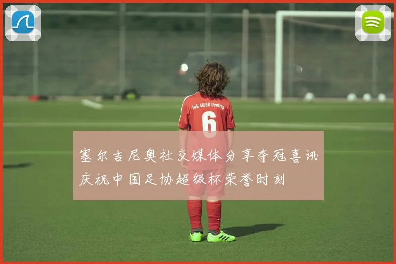 塞尔吉尼奥社交媒体分享夺冠喜讯庆祝中国足协超级杯荣誉时刻